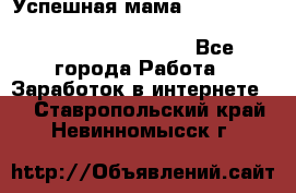  Успешная мама                                                                 - Все города Работа » Заработок в интернете   . Ставропольский край,Невинномысск г.